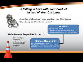 2)  Falling in Love with Your Product Instead of Your Customer A product shot probably says less than you think it does.  “ Do  your  bearings look different than anyone else’s? 2 Main Reasons People Buy Products: Elements of good copywriting:  understanding your customers pain and opportunity Capture Opportunity Car: places you want to go Toothpaste: clean teeth more appealing Lorsban:  grow peanuts that buyers want to buy Avoid Pain Car:  don’t want to walk Toothpaste:  save agony of dental repair Lorsban:  avoid losing money from crop pests 