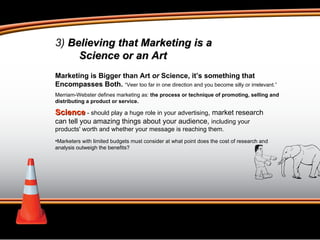 3)  Believing that Marketing is a  Science or an Art Marketing is Bigger than Art  or  Science, it’s something that Encompasses Both.  “Veer too far in one direction and you become silly or irrelevant.” Merriam-Webster defines marketing as:  the process or technique of promoting, selling and distributing a product or service. Science  - should play a huge role in your advertising , market research can tell you amazing things about your audience,  including your products' worth and whether your message is reaching them. Marketers with limited budgets must consider at what point does the cost of research and analysis outweigh the benefits?  