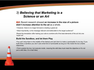 Art - Recent research showed  an increase in the size of a picture didn’t increase attention to the ad  as a whole. However, there is no magic formula to creating a great ad. Most importantly, is the message relevant and believable to the target audience? Resist the temptation after testing your ads to combine all of the best elements of the ad into one “super ad”. Build the Sandbox, and let them Play You can’t drop them in the middle of the Sahara and ask them to make a sandcastle it’s too big. If you build them a sandbox you don’t care what kind of sandcastle as long as it fits inside the box (meets objectives)  Think  outside the box, but execute  inside. meaning  the wild idea must meet the objective or it’s not just a wild idea, it’s a bad idea) 3)  Believing that Marketing is a  Science or an Art 