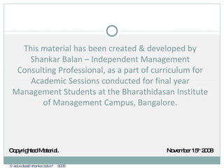 This material has been created & developed by Shankar Balan – Independent Management Consulting Professional, as a part of curriculum for Academic Sessions conducted for final year Management Students at the Bharathidasan Institute of Management Campus, Bangalore. © edu-ideas@shankar.balan™  2008 Copyrighted Material. November 15 th  2008 