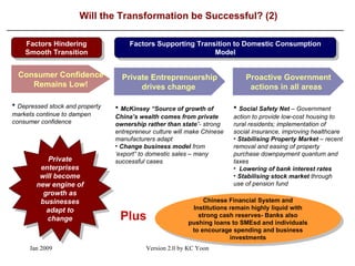 Will the Transformation be Successful? (2) Factors Hindering Smooth Transition Factors Supporting Transition to Domestic Consumption Model Consumer Confidence Remains Low! McKinsey “Source of growth of China’s wealth comes from private ownership rather than state ”- strong entrepreneur culture will make Chinese manufacturers adapt Change business model  from ‘export” to domestic sales  –  many successful cases Private Entreprenuership drives change  Depressed stock and property markets continue to dampen consumer confidence Chinese Financial System and Institutions remain highly liquid with strong cash reserves- Banks also pushing loans to SMEsd and individuals to encourage spending and business investments Plus Private enterprises will become new engine of growth as businesses adapt to change Proactive Government actions in all areas  Social Safety Net   –  Government action to provide low-cost housing to rural residents; implementation of social insurance, improving healthcare Stabilising Property Market   –  recent removal and easing of property purchase downpayment quantum and taxes Lowering of bank interest rates Stabilising stock market  through use of pension fund  