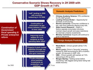 Conservative Scenario Shows Recovery in 2H 2009 with  GDP Growth at 7-8% Combination of Government fiscal spending & Private enterprise reform  World Bank –  China’s growth will be 7.5% in2009 Merril Lynch-  China is “favourite” emerging market for 2009 accounting for 80% of world’s growth; 2H recovery in GDP >8% UBS  – China’s growth will maintain at 7.5% recovering to 8% by 2010 Morgan Stanley-  “Getting worse before recovering” with biggest swing factor being real estate recovery “ soft” landing in 2009 with economy bottoming in 1H 2009 Continuation of urbanization as gap closes between coastal & inner cities Improving social welfare for rural residents as Govt spending takes effect Property & stock market stabilises through low interest environment plus govt measures Private enterprises drive business investments as production cost stabilises Domestic Analysts Predictions Foreign Analysts Predictions Chinese Academy Science-  70% confidence for 9% GDP growth.. Leading Chinese Broker –  Opportunity for domestic re-structuring.. Renmin University-  Consumer confidence is key..with Govt measures playing a key role.. State Council Research  – Watch 3 factors:upgrade consumpton structure; maintain export growth and ease restrictions for doemstic property investments Ministry Commerce-  Exports will continue to grow in real terms.. 