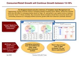 Consumer/Retail Growth will Continue Growth between 13-18% \ Mark Mobius , the Singapore-based executive chairman of Templeton Asset Management Ltd..   –  “ “aggressively” buying consumer stocks in emerging markets including China. Mobius, whose firm oversaw more than $24 billion in emerging-market stocks on Sept. 30, said growth in per-capita income is fueling a consumer “boom” in those countries. Buy Consumer Stocks Investors should favor consumer stocks over commodity producers as “emerging-market economic growth shifts from external to domestic demand,”   “ Unmet” Needs from Rising Chinese Consumers McKinsey “ Urban Middle Class Commands  RMB 500 M in consumer spending ” Emerging consumers from second/third tier cities- white collar/industrial workers “ First 3 days of retail sales in 2009 increased 13% yoy”  Above expectations 