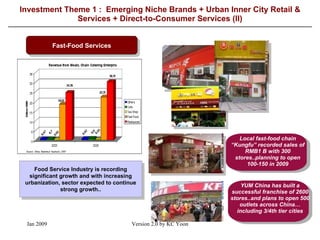 Investment Theme 1 :  Emerging Niche Brands + Urban Inner City Retail & Services + Direct-to-Consumer Services (II) Fast-Food Services Food Service Industry is recording significant growth and with increasing urbanization, sector expected to continue strong growth.. Local fast-food chain “Kungfu” recorded sales of RMB1 B with 300 stores..planning to open 100-150 in 2009 YUM China has built a successful franchise of 2600 stores..and plans to open 500 outlets across China…including 3/4th tier cities 