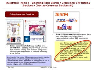 Investment Theme 1 :  Emerging Niche Brands + Urban Inner City Retail & Services + Direct-to-Consumer Services (III) Online Consumer Services Online apparel market already reached over USD2 Billion –  Leading players VANCL and PPG both received funding from investors being niche online players and are able to compete effectively in the market.. Grow C2C Business -  Both Alibaba and Baidu have recently announced significant investments to grow their C2C ecommerce businesses.. More Chinese are using the internet as a source for ordering goods and services. Research institute Data Centre of China Internet, said in a report that China’s Internet users spent 256.1 billion yuan (37.5 billion dollars) in the first six months of the year, up 58.2 percent from the same period in  2007…led by a younger generation that is willing to buy on credit and shop online  . Nikkei reported that around 100 Japanese companies are planning to participate in an online shopping mall to be set up on the Chinese web next month. The mall will be the biggest of its kind in China, with initially 20,000 different Japanese products listed, targeting  1st year sales of $45 million … 