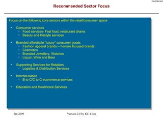 Recommended Sector Focus Focus on the following core sectors within the retail/consumer space Consumer services Food services- Fast food, restaurant chains Beauty and lifestyle services Branded affordable “luxury” consumer goods Fashion apparel brands – Female focused brands Cosmetics Branded Jewellery, Watches Liquor, Wine and Beer Supporting Services for Retailers Logistics & Distribution Services Internet-based B to C/C to C ecommerce services Education and Healthcare Services 