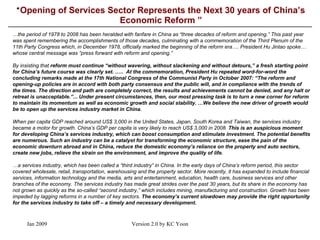 “ Opening of Services Sector Represents the Next 30 years of China’s Economic Reform ” \ … the period of 1978 to 2008 has been heralded with fanfare in China as “three decades of reform and opening.” This past year was spent remembering the accomplishments of those decades, culminating with a commemoration of the Third Plenum of the 11th Party Congress which, in December 1978, officially marked the beginning of the reform era … . President Hu Jintao spoke …whose  central message was “press forward with reform and opening.”     By insisting that  reform must continue “without wavering, without slackening and without detours,” a fresh starting point for China’s future course was clearly set.  …..   At the commemoration, President Hu repeated word-for-word the concluding remarks made at the 17th National Congress of the Communist Party in October 2007: “The reform and opening-up policies are in accord with both party consensus and the public will, and in compliance with the trends of the times. The direction and path are completely correct, the results and achievements cannot be denied, and any halt or retreat is unacceptable.”... Under present circumstances, then, our most pressing task is to turn a new corner for reform to maintain its momentum as well as economic growth and social stability.  … We believe the new driver of growth would be to open up the services industry market in China.       When per capita GDP reached around US$ 3,000 in the United States, Japan, South Korea and Taiwan, the services industry became a motor for growth. China’s GDP per capita is very likely to reach US$ 3,000 in 2008.  This is an auspicious moment for developing China’s services industry, which can boost consumption and stimulate investment. The potential benefits are numerous. Such an industry can be a catalyst for transforming the economic structure, ease the pain of the economic downturn abroad and in China, reduce the domestic economy’s reliance on the property and auto sectors, create new jobs, relieve the strain on the environment, and improve the quality of life.     … a services industry, which has been called a “third industry” in China. In the early days of China’s reform period, this sector covered wholesale, retail, transportation, warehousing and the property sector. More recently, it has expanded to include financial services, information technology and the media, arts and entertainment, education, health care, business services and other branches of the economy. The services industry has made great strides over the past 30 years, but its share in the economy has not grown as quickly as the so-called “second industry,” which includes mining, manufacturing and construction. Growth has been impeded by lagging reforms in a number of key sectors.  The economy’s current slowdown may provide the right opportunity for the services industry to take off – a timely and necessary development.    