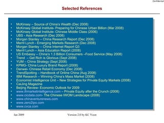 Selected References McKinsey – Source of China’s Wealth (Dec 2008) McKinsey Global Institute- Preparing for Chinese Urban Billion (Mar 2008) McKinsey Global Institute- Chinese Middle Class (2006) UBS - Asia Research (Dec 2008)  Morgan Stanley – China Research Report (Dec 2008) Merril Lynch - Emerging Markets Research (Dec 2008) Morgan Stanley – China Internet Report Q3 Merril Lynch – Asia Education Report (2008) US Embassy – China’s 1.3 Billion Consumers –Food Service (May 2008) Trend  – Get Rich is Glorious (Sept 2008) YUM – China Strategy (Sept 2008) KPMG- China Luxury Brand Report (2008) Danwei- Chinese Retail Economy (Dec 2008) TrendSpotting – Handbook of Online China (Aug 2008) IBM Research – Winning China’s Mass Market (2008) Economist Intelligence Unit – New Strategies for Private Equity Markets (2008) CaiJing Magazine Beijing Review- Economic Outlook for 2009 www.ifrmarketintelligence.com  – Private Equity after the Crunch (2008) www.cicdata.com-  The Chinese IWOM Landscape (2008) www.chinaventurenews.com www.zero2ipo.com www.cvca.com   