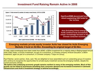 Investment Fund Raising Remain Active in 2008 To date, eight investments have been made from AEM3: a $50m investment for a majority stake in Beijing-based hot pot chain Xiabu Xiabu; a $103m investment, as part of a consortium, in Chinese company Ambow Education; a $65m investment, again as part of a consortium, in Chinese company 7 Days Inn Group;  Paul Fletcher, senior partner, Actis, said, 'We are delighted to have assembled such an outstanding group of investors who continue to recognise the opportunities for private equity investment across the emerging markets, despite the current economic climate. ‘ We believe that underlying economic growth remains resilient in many of the emerging markets. Much of this growth can be linked to businesses benefiting from consumer demand and increased investment in domestic infrastructure and Actis's investment strategy is tailored accordingly.   SignificantRMB-denominatd funds raised supplanting USD funds for the 1st time  Asia (Including China) emerging funds continue to be successfully raised- increasingly focused on the Chinese consumer economy Emerging markets private equity investor Actis has closed its Actis Emerging Markets 3 fund on $2.9bn.  E xceeding its original target of $2.5bn.   