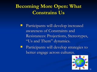 Becoming More Open: What Constrains Us Participants will develop increased awareness of Constraints and Resistances: Projections, Stereotypes, “Us and Them” dynamics.  Participants will develop strategies to better engage across cultures. 