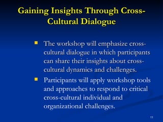 Gaining Insights Through Cross-Cultural Dialogue The workshop will emphasize cross-cultural dialogue in which participants can share their insights about cross-cultural dynamics and challenges. Participants will apply workshop tools and approaches to respond to critical cross-cultural individual and organizational challenges.   