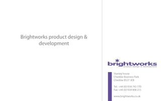 product design innovation




                 Brightworks product design &
                        development




                                                                                                              Stanley house
                                                                                                              Cheddar Business Park
                                                                                                              Cheddar BS27 3EB

                                                                                                              Tel: +44 (0)1934 743 770
                                                                                                              Fax: +44 (0)1934 808 215

                                                                                                              www.brightworks.co.uk
Tel:+44 (0) 1934 743 770   medical • healthcare • consumer • electronic • industrial • mechanical • telecoms • packaging        www.brightworks.co.uk
 