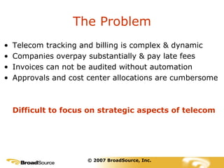 The Problem Telecom tracking and billing is complex & dynamic Companies overpay substantially & pay late fees Invoices can not be audited without automation Approvals and cost center allocations are cumbersome Difficult to focus on strategic aspects of telecom © 2007 BroadSource, Inc. 