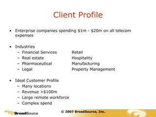 Client Profile Enterprise companies spending $1m - $20m on all telecom expenses Industries Financial Services Retail Real estate Hospitality Pharmaceutical Manufacturing Legal Property Management Ideal Customer Profile Many locations Revenue >$100m Large remote workforce Complex spend © 2007 BroadSource, Inc. 