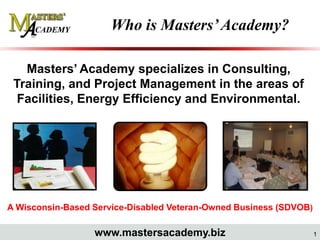 Who is Masters’ Academy?

   Masters’ Academy specializes in Consulting,
 Training, and Project Management in the areas of
  Facilities, Energy Efficiency and Environmental.




A Wisconsin-Based Service-Disabled Veteran-Owned Business (SDVOB)

                  www.mastersacademy.biz                            1
 