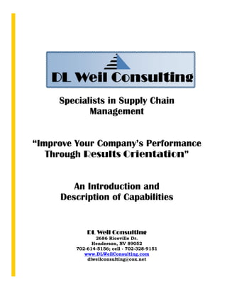 Specialists in Supply Chain
            Management


“Improve Your Company’s Performance
   Through Results Orientation”


        An Introduction and
     Description of Capabilities


             DL Weil Consulting
                2686 Riceville Dr.
               Henderson, NV 89052
         702-614-5156; cell - 702-328-9151
            www.DLWeilConsulting.com
             dlweilconsulting@cox.net
 