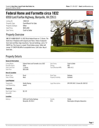 Created by Dave Olson, Long & Foster Real Estate, Inc.                                                                               Phone: 571-236-2627 Email: dave@daveolson.org
January 30, 2009 on CIE360



Federal Home and Farmette circa 1832
6950 Lord Fairfax Highway, Berryville, VA 22611
Listing ID:                           1902132
Property Type:                        Farm/Ranch For Sale
Property Subtype:                     Other
Sale Price:                           $925,000
Sale Terms:                           Cash to Seller

Property Overview
ONE OF A KIND BEAUTY. A 1832 Brick federal home on 7.5 Acres. The
home has 5 fireplaces with original pine floors. Views of adjacent
farm land and Blue ridge mountains. Two out-buildings, and a '57
CHEVY too. This house is a jewel. Priced below comps. Seller will
convey '57 CHEVY BELAIR w/ acceptable terms. Call Lister. Key at
back door.



Property Details
General Information
Listing Name:                         Federal Home and Farmette circa 1832                        Sale Terms:                           Cash to Seller
Possible Use(s):                      Other                                                       Zoning:                               AOC
Total Land Size:                      7.5 Acres                                                   Tax ID Number/APN:                    14B--A-11
Sale Price:                           $925,000

Area & Location
Market Type:                          Rural                                                       Road Type:                            Highway
Side of Street:                       West                                                        Property Visibility:                  Excellent

Land Related
Topography:                           Gently Sloping                                              Legal Description:                    Off Of Rt 340 7.5 Acres Db 160/152
Land Ownership:                       owned

Financial
Real Estate Taxes -                   $2,170
Annual($):

Location
Address:                              6950 Lord Fairfax Highway                                   County:                               Clarke
                                      Berryville, VA 22611                                        MSA:                                  Washington-Arlington-Alexandria




                                                                                                                                                                                         Page 1
The information presented herein is provided as is, without warranty of any kind. Neither CIE360 nor Catylist Real Estate Software, Inc. assume any liability for errors or omissions.
 