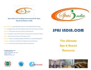 Spas India is the Leading internet portal for Spas,
                     Resorts & Hotels in India


Gift Certificates: instant gift giving program for Services/Stay/Products buying



                                                                                     SPAS INDIA.COM
Jobs: A comprehensive interactive employment portal for Spas, Resorts and Hotels

Directory: A full business directory of all Spas, Hotels & Resorts

News: An updated review of all the news in the national and international industry

Events: An extensive presentation of all industry events

Business: All about Consulting, Designing, Development, Training & Management

                                                                                        The Ultimate
Education: Seminars by a broad panel of leading industry professionals

Services: An all inclusive and thorough network of Professionals

                                                                                        Spa & Resort
                                                                                         Resource
SpasWorldwide.com
1, Queen Street East
                                                .
Toronto, ON, CANADA M5C 2W5
1-888-772-7999
info@spasworldwide.com
 
