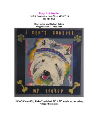 Broy Art Studio
1312 S. Brookview Lane Nixa, MO 65714
417-714-4435
Description and Gallery Prices
Maggie Series – Three Part
“I Can’t Control My Licker” –original 28” X 28” acrylic on two gallery
wrapped canvases
 