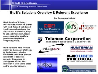 BtoB’s Solutions Overview & Relevant Experience BtoB Solutions’ Primary Mission is to provide its clients with multi-faceted, web-based, vendor-neutral solutions, that are: secure, economical, easy to use and implement, reduce costs, streamline workflow processes and provide compelling ROI’s. BtoB Solutions have focused mainly on the supply chain side of the business reducing customers costs from point of requisition to accounts payable.  Customers on average see 25% to 50% reduction in their spend based on the selected partners. Our Customers Include 