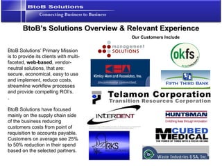 BtoB’s Solutions Overview & Relevant Experience BtoB Solutions’ Primary Mission is to provide its clients with multi-faceted,  web-based , vendor-neutral solutions, that are: secure, economical, easy to use and implement, reduce costs, streamline workflow processes and provide compelling ROI’s. . BtoB Solutions have focused mainly on the supply chain side of the business reducing customers costs from point of requisition to accounts payable.  Customers on average see 25% to 50% reduction in their spend based on the selected partners. Our Customers Include 