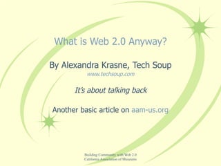What is Web 2.0 Anyway? By Alexandra Krasne, Tech Soup www.techsoup.com It’s about talking back Another basic article on  aam-us.org 
