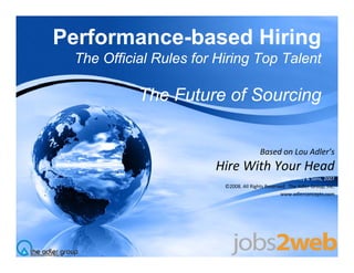 Performance-based Hiring
 The Official Rules for Hiring Top Talent

           The Future of Sourcing


                                        Based on Lou Adler s
                                        Based on Lou Adler’s
                       Hire With Your Head
                                                  John Wiley & Sons, 2007
                         ©2008. All Rights Reserved.  The Adler Group, Inc.
                                      g                             p,
                                                 www.adlerconcepts.com
 