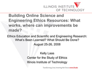 Building Online Science and Engineering Ethics Resources: What works, where can improvements be made?   Ethics Education and Scientific and Engineering Research: What’s Been Learned? What Should Be Done? August 25-26, 2008 Kelly Laas Center for the Study of Ethics Illinois Institute of Technology 