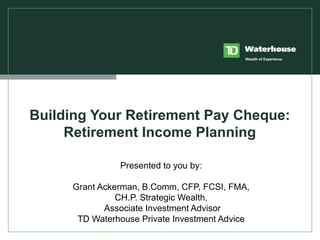 Building Your Retirement Pay Cheque: Retirement Income Planning Presented to you by: Grant Ackerman, B.Comm, CFP, FCSI, FMA, CH.P. Strategic Wealth, Associate Investment Advisor TD Waterhouse Private Investment Advice 