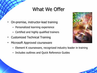 What We Offer On-premise, instructor-lead training Personalized learning experience Certified and highly qualified trainers Customized Technical Training Microsoft Approved courseware Element K courseware, recognized industry leader in training Includes outlines and Quick Reference Guides 