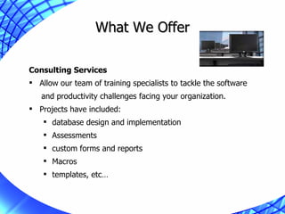What We Offer Consulting Services Allow our team of training specialists to tackle the software  and productivity challenges facing your organization. Projects have included:  database design and implementation Assessments custom forms and reports Macros templates, etc… 
