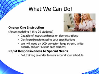 What We Can Do! One on One Instruction (Accommodating 4 thru 20 students) Capable of instructor/hands on demonstrations Configured/customized to your specifications We  will need an LCD projector, large screen, white boards, and/or PC’s for each student. Rapid Responsiveness to Special Needs Full training calendar to work around your schedule. 