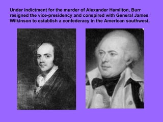 Under indictment for the murder of Alexander Hamilton, Burr resigned the vice-presidency and conspired with General James Wilkinson to establish a confederacy in the American southwest. 