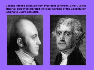 Despite intense pressure from President Jefferson, Chief Justice Marshall strictly interpreted the clear wording of the Constitution leading to Burr’s acquittal.  