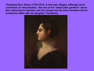 Theodosia Burr Alston (1783-1813): It has been alleged, although never confirmed nor documented,  that one of the “despicable opinions” about Burr attributed to Hamilton was the charge that the Vice-President had an incestuous affair with his daughter, Theodosia. 