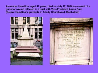 Alexander Hamilton, aged 47 years, died on July 12, 1804 as a result of a gunshot wound inflicted in a duel with Vice-President Aaron Burr.  [Below: Hamilton’s gravesite in Trinity Churchyard, Manhattan] 