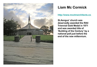 Liam Mc Cormick http://www.mcctmarchitects.co.uk St.Aengus’ church was deservedly awarded the RIAI Triennial Gold Medal in 1971 and was awarded title of ‘Building of the Century’ by a national poll just before the end of the new millennium.   