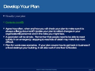 Develop Your Plan Visualize your plan Contents (cont’d) Agree how often, when and how you will check your plan to make sure it is always a ‘living document’.  Update your plan to reflect changes in your organization’s personnel and in the risks you might face. A good plan will be simple.  Remember that people need to be able to react quickly in an emergency: stopping to read lots of detail may make that more difficult. Plan for worst-case scenarios.  If your plan covers how to get back in business if a flood destroys your building, it will also work if one floor is flooded. 