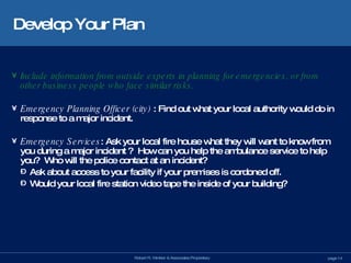 Develop Your Plan Include information from outside experts in planning for emergencies, or from other business people who face similar risks. Emergency Planning Officer (city)  : Find out what your local authority would do in response to a major incident. Emergency Services : Ask your local fire house what they will want to know from you during a major incident ?  How can you help the ambulance service to help you?  Who will the police contact at an incident?  Ask about access to your facility if your premises is cordoned off.  Would your local fire station video tape the inside of your building? 
