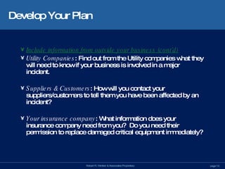 Develop Your Plan Include information from outside your business (cont’d) Utility Companies : Find out from the Utility companies what they will need to know if your business is involved in a major incident. Suppliers & Customers : How will you contact your suppliers/customers to tell them you have been affected by an incident? Your insurance company : What information does your insurance company need from you?  Do you need their permission to replace damaged critical equipment immediately? 