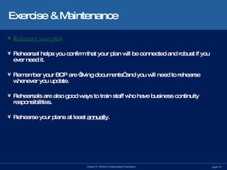 Exercise & Maintenance Rehearse your plan Rehearsal helps you confirm that your plan will be connected and robust if you ever need it. Remember your BCP are “living documents” and you will need to rehearse whenever you update.  Rehearsals are also good ways to train staff who have business continuity responsibilities. Rehearse your plans at least  annually . 