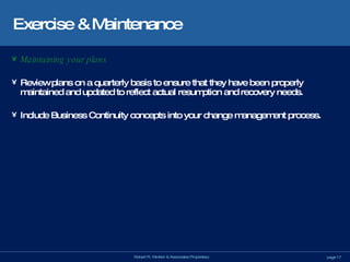 Exercise & Maintenance Maintaining your plans Review plans on a quarterly basis to ensure that they have been properly maintained and updated to reflect actual resumption and recovery needs. Include Business Continuity concepts into your change management process. 