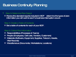 Business Continuity Planning Step 3: Determine Plan Output Review the standard reports included in BCP   determine the types of plan information you will want to see if a business interruption occurs. Step 4: Create a Table of Contents Set a table of contents for each of your BCP. Step 5: Collect Plan Information Responsibilities (Processes & Teams) People (Employees, Call Lists, Vendors, Customers) Materials (Software, Equipment, Supplies, Telecom, Assets,    Vital Records) Miscellaneous (Documents, Workstations, Locations) 