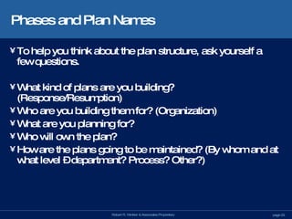 Phases and Plan Names To help you think about the plan structure, ask yourself a few questions. What kind of plans are you building? (Response/Resumption) Who are you building them for? (Organization) What are you planning for? Who will own the plan? How are the plans going to be maintained? (By whom and at what level – department? Process? Other?) 