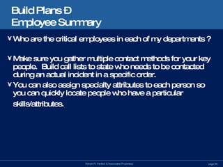 Build Plans –  Employee Summary Who are the critical employees in each of my departments ? Make sure you gather multiple contact methods for your key people.  Build call lists to state who needs to be contacted during an actual incident in a specific order. You can also assign specialty attributes to each person so you can quickly locate people who have a particular skills/attributes. 