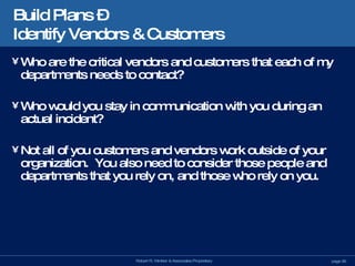 Build Plans –  Identify Vendors & Customers Who are the critical vendors and customers that each of my departments needs to contact? Who would you stay in communication with you during an actual incident? Not all of you customers and vendors work outside of your organization.  You also need to consider those people and departments that you rely on, and those who rely on you. 