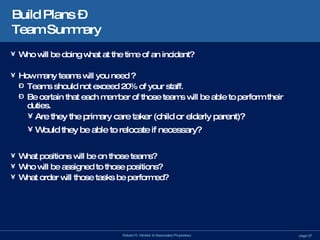 Build Plans –  Team Summary Who will be doing what at the time of an incident? How many teams will you need ? Teams should not exceed 20% of your staff. Be certain that each member of those teams will be able to perform their duties. Are they the primary care taker (child or elderly parent)? Would they be able to relocate if necessary? What positions will be on those teams? Who will be assigned to those positions? What order will those tasks be performed? 