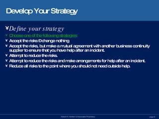 Develop Your Strategy Define your strategy   Choose one of the following strategies : Accept the risks – change nothing Accept the risks, but make a mutual agreement with another business continuity supplier to ensure that you have help after an incident. Attempt to reduce the risks. Attempt to reduce the risks and make arrangements for help after an incident. Reduce all risks to the point where you should not need outside help. 