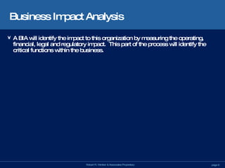 Business Impact Analysis A BIA will identify the impact to this organization by measuring the operating, financial, legal and regulatory impact.  This part of the process will identify the critical functions within the business. 