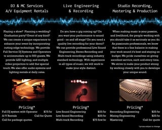 DJ & MC Services
A/V Equipment Rentals
Live Engineering
& Recording
Studio Recording,
Mastering & Production
Playing a show? Planning a wedding?
Graduation party? Event of any kind?
We can create a unique experience to
enhance your event by incorporating
cutting edge technology. We provide
Full Service DJ Systems and Operators
to accommodate up to 500 guests.We
provide LED lighting, and multiple
video projectors to add that special
touch.We also offer audio systems and
lighting rentals at daily rates.
Do you have a gig coming up? Do
you want your performance to sound
good - on and off stage? Do you need a
quality live recording for your demo?
We can provide professional Live Sound
Engineering, Stereo Recording and
Multi-track recordings using industry
standard technology. With experience
in all types of music, we will work to
make your style distinct.
When making music is your passion,
and livelihood, the people working with
you should take it as seriously as you do.
As passionate professionals, we know
that there is a fine balance in making
your work sound it’s best and staying on
budget.We pride ourselves on giving
excellent service, each and every time.
We strive to make your product strong
by working closely with you to develope
your unique sound.
Pricing* Pricing* Pricing*
Live Sound Engineering		 $25/hr
Live Sound Recording	 $25/hr
Multi-track Recording	 $75 first hr
Full DJ system with Operator	 $75/hr
A/V Rentals	 Call for Quote
Call for package quotes.	
Recording Engineering		 $25/hr
Mixing Engineering	 $25/hr
Mastering	 Call for quote
*prices subject to change
 
